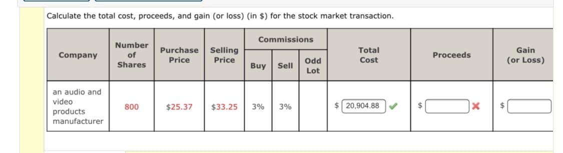 Calculate the total cost, proceeds, and gain (or loss) (in $) for the stock market transaction.
Commissions
Number
Purchase
Selling
Total
Gain
Company
of
Proceeds
Price
Price
Odd
Cost
(or Loss)
Shares
Buy
Sell
Lot
an audio and
video
800
$25.37
$33.25
3%
3%
$ 20,904.88
%2$
$
products
manufacturer
