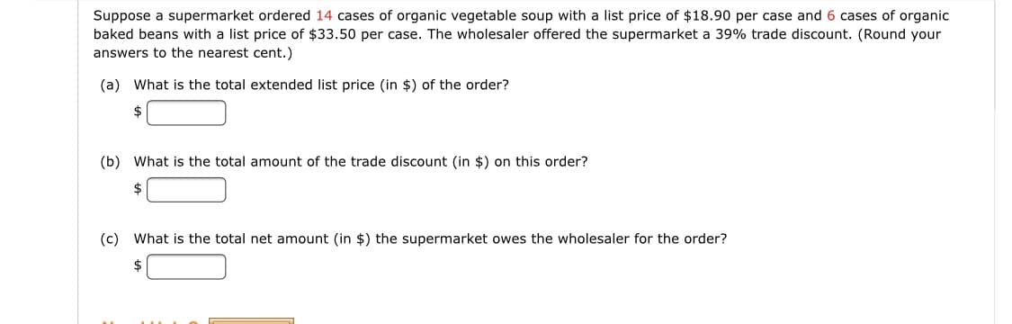 Suppose a supermarket ordered 14 cases of organic vegetable soup with a list price of $18.90 per case and 6 cases of organic
baked beans with a list price of $33.50 per case. The wholesaler offered the supermarket a 39% trade discount. (Round your
answers to the nearest cent.)
(a) What is the total extended list price (in $) of the order?
2$
(b) What is the total amount of the trade discount (in $) on this order?
(c) What is the total net amount (in $) the supermarket owes the wholesaler for the order?
2$
