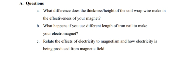 A. Questions
a. What difference does the thickness/height of the coil wrap wire make in
the effectiveness of your magnet?
b. What happens if you use different length of iron nail to make
your electromagnet?
c. Relate the effects of electricity to magnetism and how electricity is
being produced from magnetic field.
