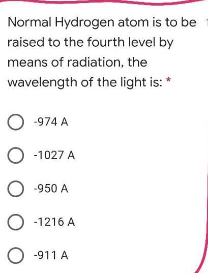 Normal Hydrogen atom is to be
raised to the fourth level by
means of radiation, the
wavelength of the light is: *
O -974 A
O -1027 A
O -950 A
O -1216 A
O -911 A
