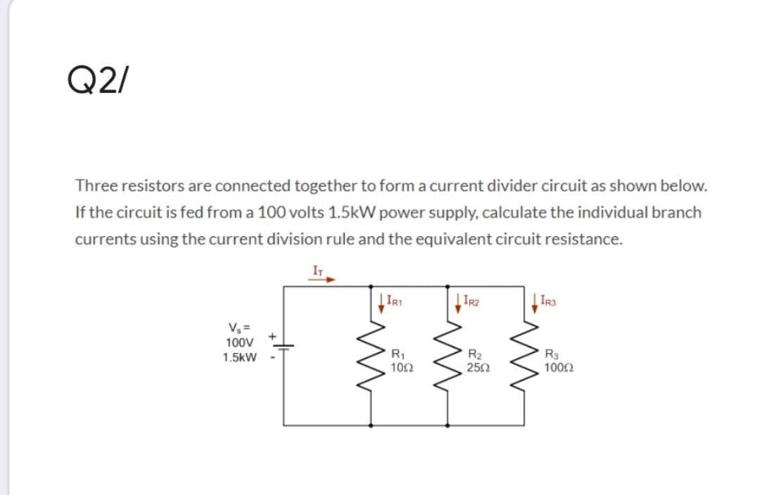 Q2/
Three resistors are connected together to form a current divider circuit as shown below.
If the circuit is fed from a 100 volts 1.5kW power supply, calculate the individual branch
currents using the current division rule and the equivalent circuit resistance.
IT
IR3
V =
100V
1.5kW
R1
102
R2
252
R3
1000
