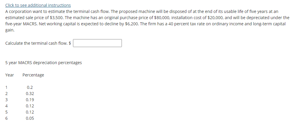 Click to see additional instructions
A corporation want to estimate the terminal cash flow. The proposed machine will be disposed of at the end of its usable life of five years at an
estimated sale price of $3,500. The machine has an original purchase price of $80,000, installation cost of $20,000, and will be depreciated under the
five-year MACRS. Net working capital is expected to decline by $6,200. The firm has a 40 percent tax rate on ordinary income and long-term capital
gain.
Calculate the terminal cash flow. $
5 year MACRS depreciation percentages
Year
Percentage
1
0.2
0.32
3
0.19
4
0.12
0.12
6
0.05
