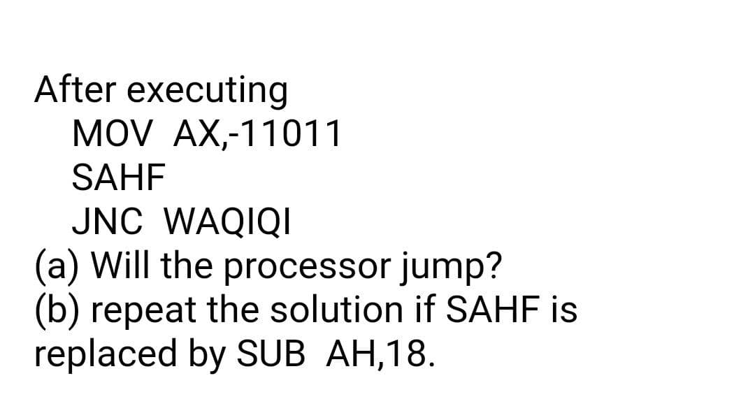 After executing
MOV AX,-11011
SAHF
JNC WAQIQI
(a) Will the processor jump?
(b) repeat the solution if SAHF is
replaced by SUB AH,18.
