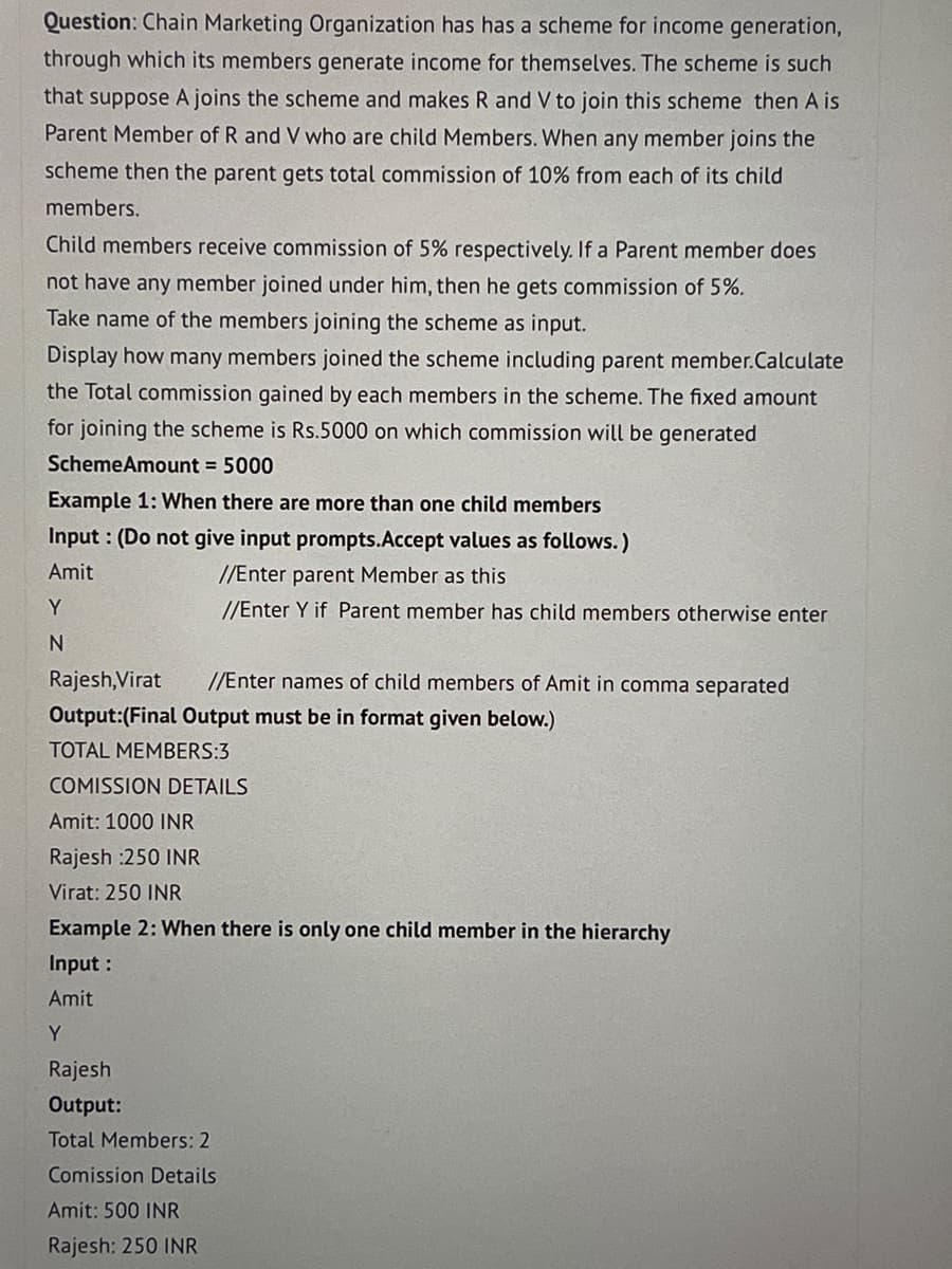 Question: Chain Marketing Organization has has a scheme for income generation,
through which its members generate income for themselves. The scheme is such
that suppose A joins the scheme and makes R and V to join this scheme then A is
Parent Member of R and V who are child Members. When any member joins the
scheme then the parent gets total commission of 10% from each of its child
members.
Child members receive commission of 5% respectively. If a Parent member does
not have any member joined under him, then he gets commission of 5%.
Take name of the members joining the scheme as input.
Display how many members joined the scheme including parent member.Calculate
the Total commission gained by each members in the scheme. The fixed amount
for joining the scheme is Rs.5000 on which commission will be generated
SchemeAmount = 5000
Example 1: When there are more than one child members
Input: (Do not give input prompts.Accept values as follows.)
Amit
//Enter parent Member as this
//Enter Y if Parent member has child members otherwise enter
Y
N
Rajesh,Virat //Enter names of child members of Amit in comma separated
Output:(Final Output must be in format given below.)
TOTAL MEMBERS:3
COMISSION DETAILS
Amit: 1000 INR
Rajesh :250 INR
Virat: 250 INR
Example 2: When there is only one child member in the hierarchy
Input :
Amit
Y
Rajesh
Output:
Total Members: 2
Comission Details
Amit: 500 INR
Rajesh: 250 INR