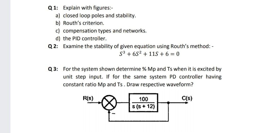 Q 1: Explain with figures:-
a) closed loop poles and stability.
b) Routh's criterion.
c) compensation types and networks.
d) the PID controller.
Q 2: Examine the stability of given equation using Routh's method: -
S3 + 6S2 + 11S + 6 = 0
Q 3: For the system shown determine % Mp and Ts when it is excited by
unit step input. If for the same system PD controller having
constant ratio Mp and Ts. Draw respective waveform?
R(s)
100
C(s)
s (s + 12)
