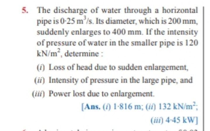 5. The discharge of water through a horizontal
pipe is 0-25 m'/s. Its diameter, which is 200 mm,
suddenly enlarges to 400 mm. If the intensity
of pressure of water in the smaller pipe is 120
kN/m², determine :
(1) Loss of head due to sudden enlargement,
(ii) Intensity of pressure in the large pipe, and
(iii) Power lost due to enlargement.
[Ans. (i) 1-816 m; (ii) 132 kN/m²;
(ii) 4-45 kW]
