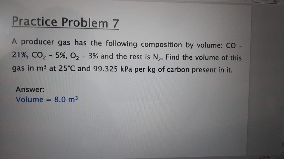 Practice Problem 7
A producer gas has the following composition by volume: CO -
21%, CO2 - 5%, O2 - 3% and the rest is N2. Find the volume of this
gas in m3 at 25°C and 99.325 kPa per kg of carbon present in it.
Answer:
Volume = 8.0 m3
12:38 AM
