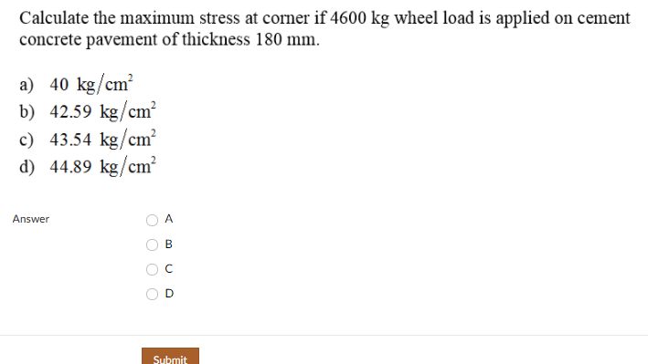 Calculate the maximum stress at corner if 4600 kg wheel load is applied on cement
concrete pavement of thickness 180 mm.
a) 40 kg/cm?
b) 42.59 kg/cm?
c) 43.54 kg/cm?
d) 44.89 kg/cm
Answer
A
Submit
B.
