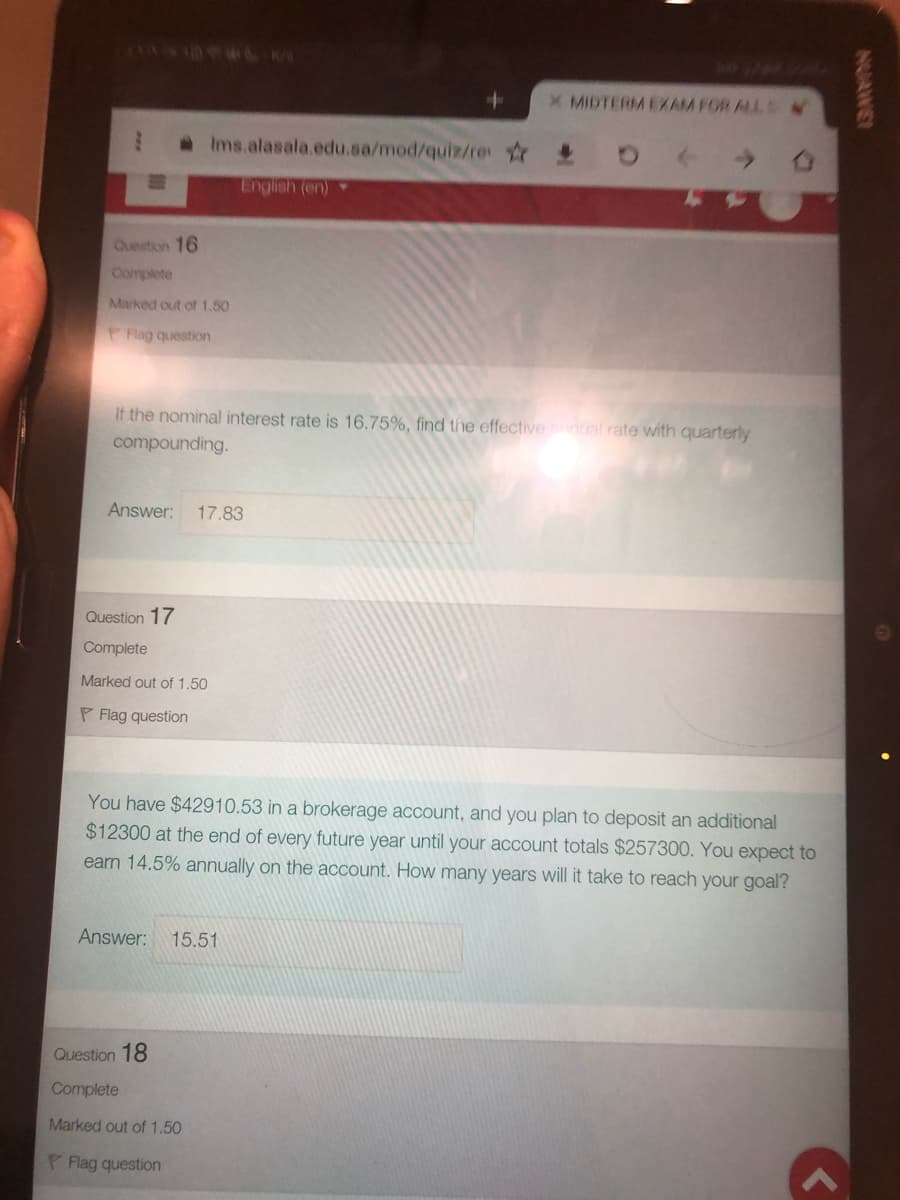 X MIDTERM EXAM FOR ALLS
aIms.alasala.edu.sa/mod/quiz/re
English (en)
Question 16
Complete
Marked out of 1.50
Rlag question
If the nominal interest rate is 16.75%, find the effectivenual rate with quarterly
compounding.
Answer:
17.83
Question 17
Complete
Marked out of 1.50
P Flag question
You have $42910.53 in a brokerage account, and you plan to deposit an additional
$12300 at the end of every future year until your account totals $257300. You expect to
earn 14.5% annually on the account. How many years will it take to reach your goal?
Answer:
15.51
Question 18
Complete
Marked out of 1.50
P Flag question
NUAWE
