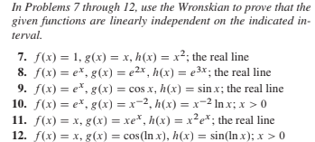 In Problems 7 through 12, use the Wronskian to prove that the
given functions are linearly independent on the indicated in-
terval.
7. f(x) = 1, g(x) = x, h(x) = x²; the real line
8. f(x) = e*, g(x) = e2x , h(x) = e3x; the real line
9. f(x) = e*, g(x) = cos x, h(x) = sin x; the real line
10. f(x) = e*, g(x) = x=2, h(x) = x-2 In x; x > 0
11. f(x) = x, g(x) = xe*, h(x) = x²e*; the real line
12. f(x) = x, g(x) = cos(In x), h(x) = sin(ln x); x >0
%3D
%3D
%3D
