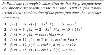 In Problems 1 through 6, show directly that the given functions
are linearly dependent on the real line. That is, find a non-
trivial linear combination of the given functions that vanishes
identically.
1. f(x) = 2x, g(x) = 3x², h(x) = 5x – 8x²
2. f(x) = 5, g(x) = 2 – 3x², h(x) = 10 + 15x2
3. f(x) = 0, g(x) = sin x, h(x) = e*
4. f(x) = 17, g(x) = 2 sin² x, h(x) = 3 cos? x
5. f(x) = 17, g(x) = cos² x, h(x) = cos 2x
6. f(x) = e*, g(x) = cosh x, h(x) = sinh x
%3D
%3D

