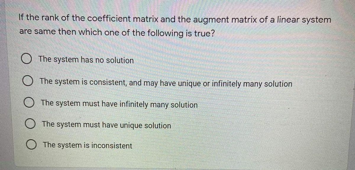 If the rank of the coefficient matrix and the augment matrix of a linear system
are same then which one of the following is true?
O The system has no solution
O The system is consistent, and may have unique or infinitely many solution
The system must have infinitely many solution
O The system must have unique solution
O The system is inconsistent
