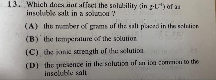 13. Which does not affect the solubility (in g-L-) of an
insoluble salt in a solution ?
(A) the number of grams of the salt placed in the solution
(B) the temperature of the solution
(C) the ionic strength of the solution
(D) the presence in the solution of an ion common to the
insoluble salt
