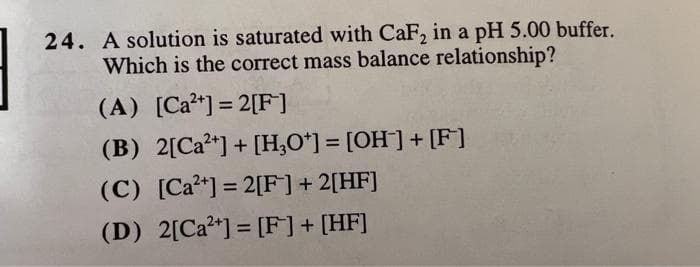 24. A solution is saturated with CaF, in a pH 5.00 buffer.
Which is the correct mass balance relationship?
(A) [Ca*] = 2[F]
(B) 2[Ca*] + [H,0*] = [OH]+ [F]
(C) [Ca?*] = 2[F]+ 2[HF]
II
(D) 2[Ca*] = [F]+ [HF]
