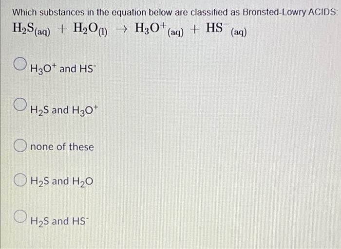 Which substances in the equation below are classified as Bronsted-Lowry ACIDS:
H,S (aq) + H2O0 → H3O* (aq) + HS (aq)
O H3o* and HS
H2S and H30*
O none of these
O H2S and H20
H2S and HS

