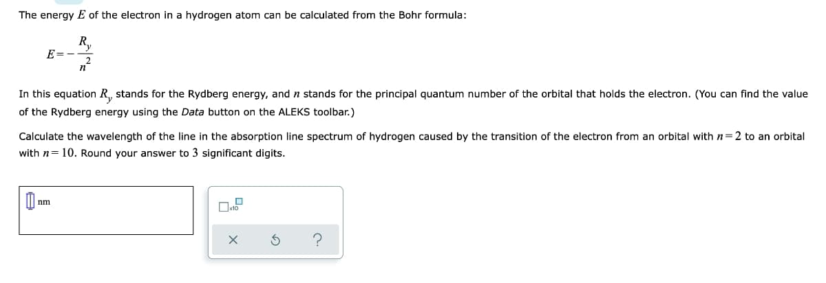 The energy E of the electron in a hydrogen atom can be calculated from the Bohr formula:
R,
E=
In this equation R, stands for the Rydberg energy, and n stands for the principal quantum number of the orbital that holds the electron. (You can find the value
of the Rydberg energy using the Data button on the ALEKS toolbar.)
Calculate the wavelength of the line in the absorption line spectrum of hydrogen caused by the transition of the electron from an orbital with n=2 to an orbital
with n= 10. Round your answer to 3 significant digits.
nm
