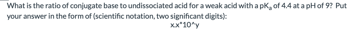 What is the ratio of conjugate base to undissociated acid for a weak acid with a pka of 4.4 at a pH of 9? Put
your answer in the form of (scientific notation, two significant digits):
X.X*10^y
