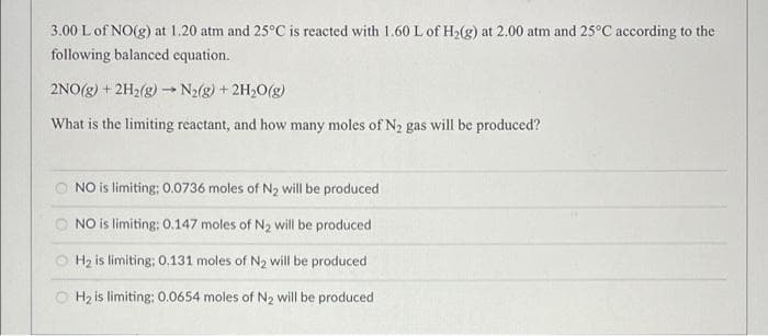 3.00 L of NO(g) at 1.20 atm and 25°C is reacted with 1.60 L of H2(g) at 2.00 atm and 25°C according to the
following balanced equation.
2NO(g) + 2H2(g) N2(g) + 2H20(g)
What is the limiting reactant, and how many moles of N2 gas will be produced?
NO is limiting; 0.0736 moles of N2 will be produced
O NO is limiting: O.147 moles of N2 will be produced
H2 is limiting; 0.131 moles of N2 will be produced
O Hz is limiting: 0.0654 moles of N2 will be produced
