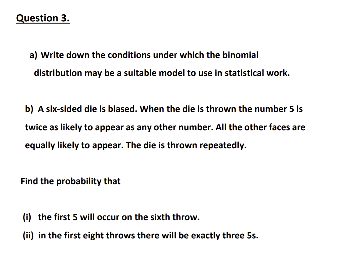 Question 3.
a) Write down the conditions under which the binomial
distribution may be a suitable model to use in statistical work.
b) A six-sided die is biased. When the die is thrown the number 5 is
twice as likely to appear as any other number. All the other faces are
equally likely to appear. The die is thrown repeatedly.
Find the probability that
(i) the first 5 will occur on the sixth throw.
(ii) in the first eight throws there will be exactly three 5s.