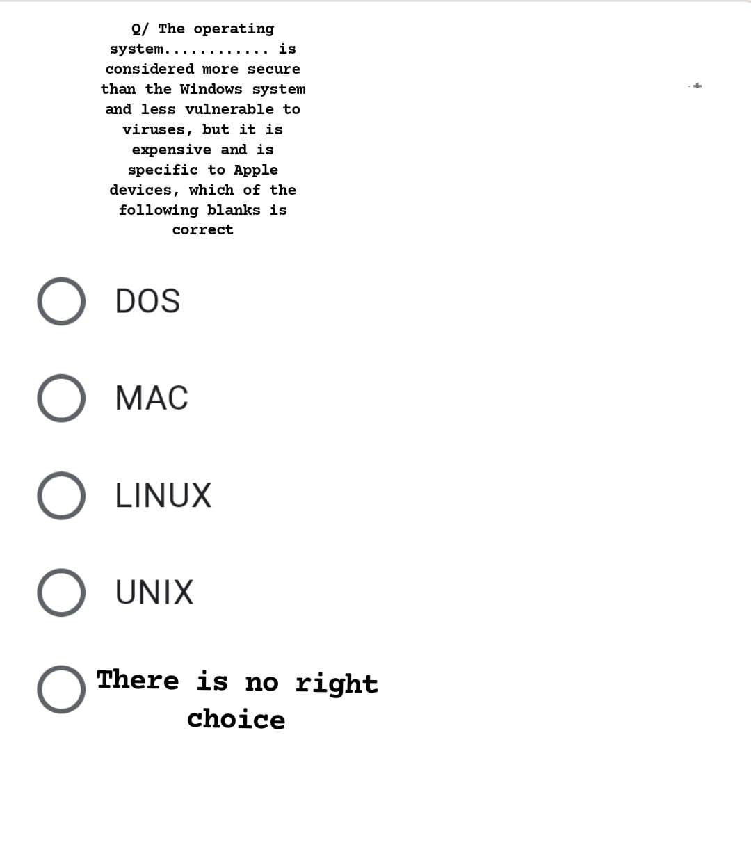 Q/ The operating
system...
is
considered more secure
than the Windows system
and less vulnerable to
viruses, but it is
expensive and is
specific to Apple
devices, which of the
following blanks is
correct
DOS
МАС
LINUX
UNIX
There is no right
choice
