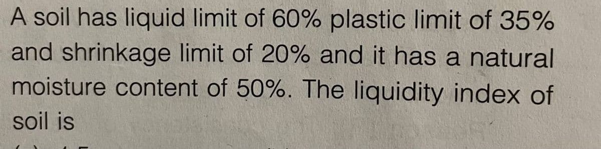 A soil has liquid limit of 60% plastic limit of 35%
and shrinkage limit of 20% and it has a natural
moisture content of 50%. The liquidity index of
soil is
