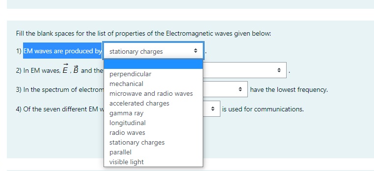 Fill the blank spaces for the list of properties of the Electromagnetic waves given below:
1) EM waves are produced by stationary charges
2) In EM waves, E,B and the
perpendicular
mechanical
3) In the spectrum of electrom microwave and radio waves
• have the lowest frequency.
accelerated charges
4) Of the seven different EM w
* is used for communications.
gamma ray
longitudinal
radio waves
stationary charges
parallel
visible light
