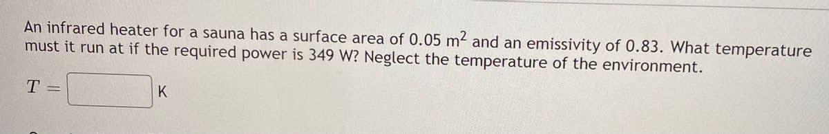 An infrared heater for a sauna has a surface area of 0.05 m and an emissivity of 0.83. What temperature
must it run at if the required power is 349 W? Neglect the temperature of the environment.
T =
K
