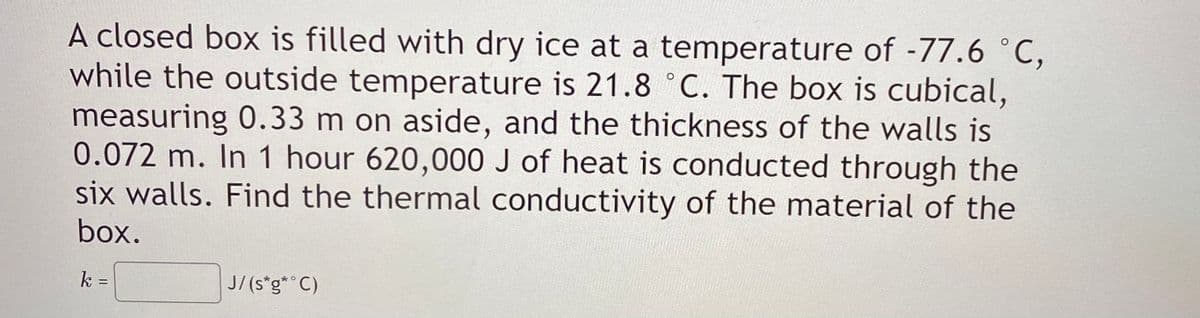 A closed box is filled with dry ice at a temperature of -77.6 °C,
while the outside temperature is 21.8 ° C. The box is cubical,
measuring 0.33 m on aside, and the thickness of the walls is
0.072 m. In 1 hour 620,000 J of heat is conducted through the
six walls. Find the thermal conductivity of the material of the
box.
k =
J/(s*g*° C)
%3D
