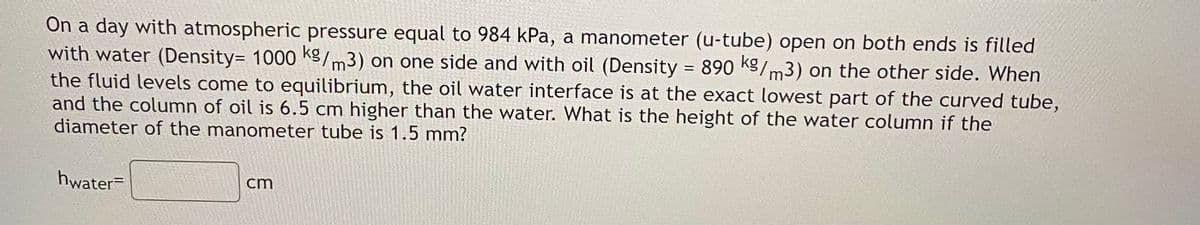 On a day with atmospheric pressure equal to 984 kPa, a manometer (u-tube) open on both ends is filled
with water (Density= 1000 K9/m3) on one side and with oil (Density 890 KS/m3) on the other side. When
the fluid levels come to equilibrium, the oil water interface is at the exact lowest part of the curved tube,
and the column of oil is 6.5 cm higher than the water. What is the height of the water column if the
diameter of the manometer tube is 1.5 mm?
hwater=
cm
