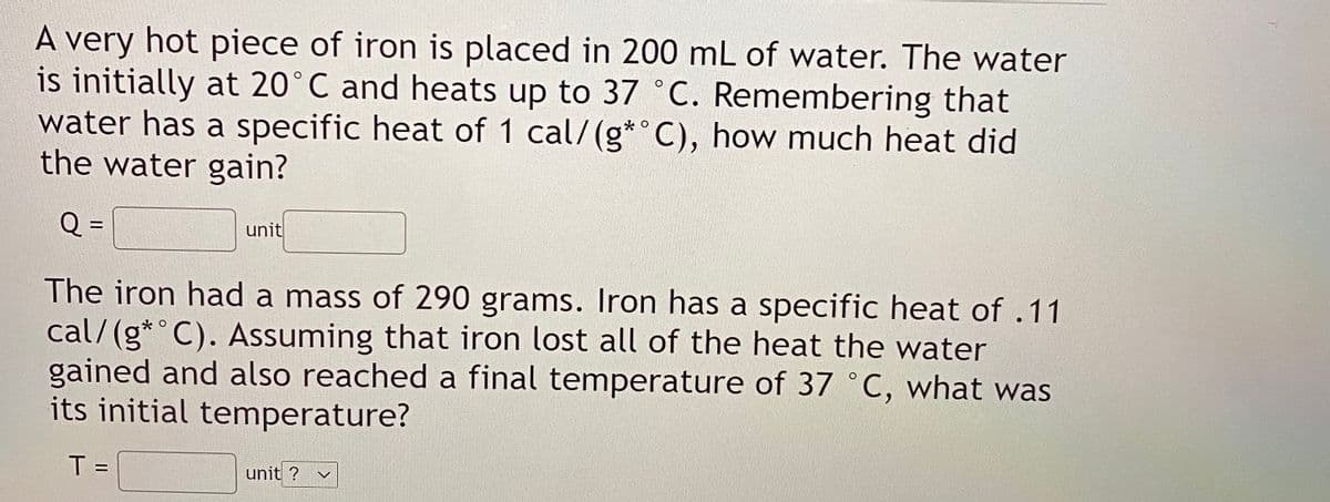 A very hot piece of iron is placed in 200 mL of water. The water
is initially at 20°C and heats up to 37 C. Remembering that
water has a specific heat of 1 cal/(g* C), how much heat did
the water gain?
Q =
%3D
unit
The iron had a mass of 290 grams. Iron has a specific heat of .11
cal/(g*° C). Assuming that iron lost all of the heat the water
gained and also reached a final temperature of 37 ° C, what was
its initial temperature?
T =
unit ?
