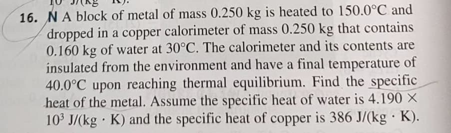 16. NA block of metal of mass 0.250 kg is heated to 150.0°C and
dropped in a copper calorimeter of mass 0.250 kg that contains
0.160 kg of water at 30°C. The calorimeter and its contents are
insulated from the environment and have a final temperature of
40.0°C upon reaching thermal equilibrium. Find the specific
heat of the metal. Assume the specific heat of water is 4.190 ×
103 J/(kg · K) and the specific heat of copper is 386 J/(kg · K).
