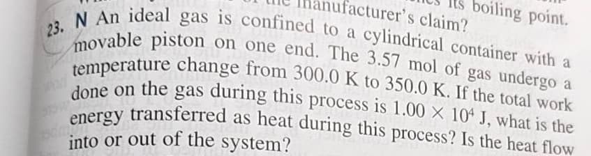boiling point.
nufacturer's claim?
temperature change from 300.0 K to 350.0 K. If the total work
done on the gas during this process is 1.00 × 104 J, what is the
energy transferred as heat during this process? Is the heat flow
23. N An ideal gas is confined to a cylindrical container with a
2ovable piston on one end. The 3.57 mol of gas undergo a
done on the gas during this
process is 1.00 × 104 J, what is the
into or out of the system?
