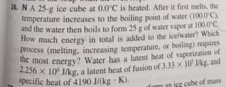 26. NA 25-g ice cube at 0.0°C is heated. After it first melts, the
lemperature increases to the boiling point of water (100.0°C).
and the water then boils to form 25 g of water vapor at 100.0 C.
How much energy in total is added to the ice/water? Which
Process (melting, increasing temperature, or boiling) requires
e most energy? Water has a latent heat of vaporization of
specific heat of 4190 J/(kg · K).
fon
ice cube of mass
