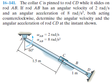 16-141. The collar C is pinned to rod CD while it slides on
rod AB. If rod AB has an angular velocity of 2 rad/s
and an angular acceleration of 8 rad/s?, both acting
counterclockwise, determine the angular velocity and the
angular acceleration of rod CD at the instant shown.
ола — 2 гad/s
= 8 rad/s?
*AB
60°
1.5 m
1m
