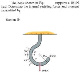 supports a 10-kN
load. Determine the internal resisting forces and moment
The hook shown in Fig.
transmitted by
Section bb.
30
b
b kR= 100 mm
10 kN
