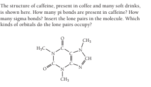 The structure of caffeine, present in coffee and many soft drinks,
is shown here. How many pi bonds are present in caffeine? How
many sigma bonds? Insert the lone pairs in the molecule. Which
kinds of orbitals do the lone pairs occupy?
CH3
H;C.
CH
CH3
