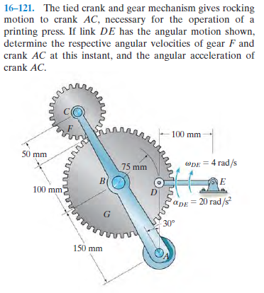 16-121. The tied crank and gear mechanism gives rocking
motion to crank AC, necessary for the operation of a
printing press. If link DE has the angular motion shown,
determine the respective angular velocities of gear F and
crank AC at this instant, and the angular acceleration of
crank AC.
100 mm
50 mm
75 mm
wDE = 4 rad/s
100 mm
apE= 20 rad/s
30°
150 mm
buing
