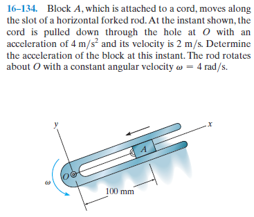 16-134. Block A, which is attached to a cord, moves along
the slot of a horizontal forked rod. At the instant shown, the
cord is pulled down through the hole at o with an
acceleration of 4 m/s² and its velocity is 2 m/s. Determine
the acceleration of the block at this instant. The rod rotates
about O with a constant angular velocity w = 4 rad/s.
100 mm
