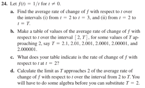 24. Let f(t) = 1/t for t + 0.
a. Find the average rate of change of f with respect to 1 over
the intervals (i) from t = 2 to t = 3, and (ii) from t = 2 to
t = T.
b. Make a table of values of the average rate of change of f with
respect to t over the interval [2, T] , for some values of T ap-
proaching 2, say T = 2.1, 2.01, 2.001, 2.0001, 2.00001, and
2.000001.
c. What does your table indicate is the rate of change of f with
respect to t at t = 2?
d. Calculate the limit as T approaches 2 of the average rate of
change of f with respect to t over the interval from 2 to T. You
will have to do some algebra before you can substitute T = 2.
