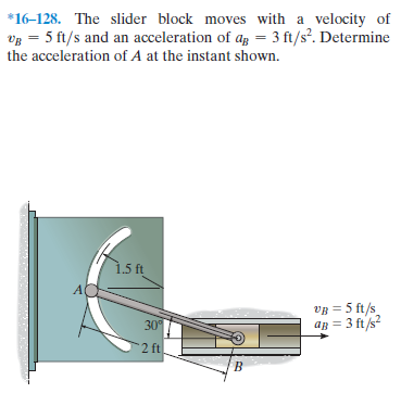 *16-128. The slider block moves with a velocity of
vg = 5 ft/s and an acceleration of ag = 3 ft/s?. Determine
the acceleration of A at the instant shown.
1.5 ft
VB = 5 ft/s
ap = 3 ft/s
30
2 ft
