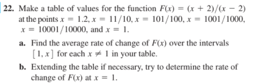 | 22. Make a table of values for the function F(x) = (x + 2)/x – 2)
at the points x = 1.2, x = 11/10, x = 101/100, x = 1001/1000,
x = 10001/10000, and x = 1.
a. Find the average rate of change of F(x) over the intervals
[1, x] for each x # 1 in your table.
b. Extending the table if necessary, try to determine the rate of
change of F(x) at x = 1.
