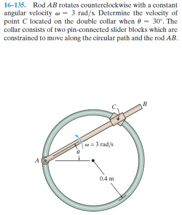 16-135. Rod AB rotates counterclockwise with a constant
angular velocity w = 3 rad/s. Determine the velocity of
point C located on the double collar when e = 30°. The
collar consists of two pin-connected slider blocks which are
constrained to move along the circular path and the rod AB.
w = 3 rad/s
0.4 m
