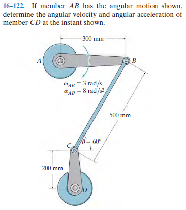 16-122. If member AB has the angular motion shown,
determine the angular velocity and angular acceleration of
member CD at the instant shown.
300 mm
A
AR 3 гad /s
аАв 8 гad/52
500 mm
0= 60°
200 mm
