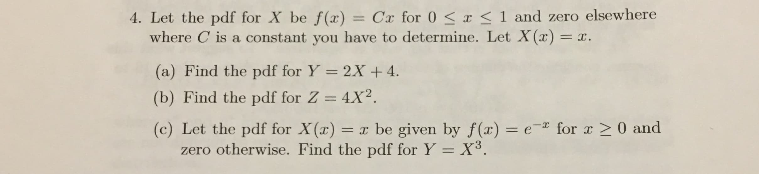 4. Let the pdf for X be f (x) =
where C is a constant you have to determine. Let X(x) =
Cx for 0 < x < 1 and zero elsewhere
=x.
(a) Find the pdf for Y = 2X 4
(b) Find the pdf for Z = 4X2
x be given by f(x) = e * for r0 and
= X3
(c) Let the pdf for X(x) =
zero otherwise. Find the pdf for Y
