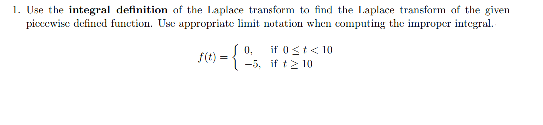 1. Use the integral definition of the Laplace transform to find the Laplace transform of the given
piecewise defined function. Use appropriate limit notation when computing the improper integral.
0,
f(t) =
if 0<t < 10
-5, if t > 10
