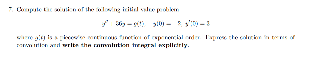 7. Compute the solution of the following initial value problem
y" + 36y = g(t), y(0) = -2, y'(0) = 3
%3D
where g(t) is a piecewise continuous function of exponential order. Express the solution in terms of
convolution and write the convolution integral explicitly.
