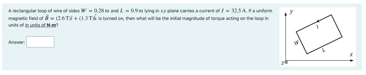 A rectangular loop of wire of sides W = 0.28 m and L = 0.9 m lying in xy plane carries a current of I = 32.5 A. If a uniform
magnetic field of B
units of in units of N-m?
(2.6 T)î + (1.3 T)k is turned on, then what will be the initial magnitude of torque acting on the loop in
%3D
y
Answer:
W
X
