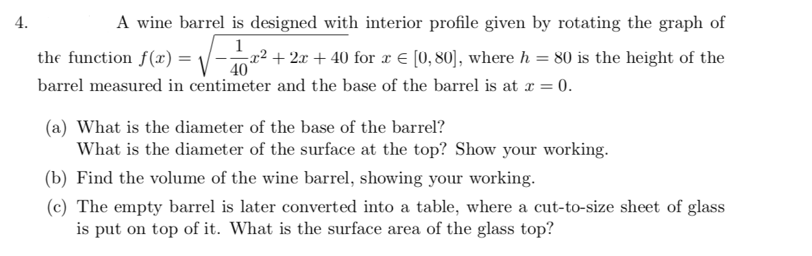 4.
A wine barrel is designed with interior profile given by rotating the graph of
1
x² + 2x + 40 for x E [0, 80], where h = 80 is the height of the
40
the function f(x) = \,
barrel measured in centimeter and the base of the barrel is at x = 0.
(a) What is the diameter of the base of the barrel?
What is the diameter of the surface at the top? Show your working.
(b) Find the volume of the wine barrel, showing your working.
(c) The empty barrel is later converted into a table, where a cut-to-size sheet of glass
is put on top of it. What is the surface area of the glass top?
