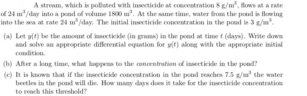 A stream, which is polluted with insecticide at concentration 8 g/m³, flows at a rate
of 24 m³/day into a pond of volume 1800 m³. At the same time, water from the pond is flowing
into the sea at rate 24 m/day. The initial insecticide concentration in the pond is 3 g/m³.
(a) Let y(t) be the amount of insecticide (in grams) in the pond at time t (days). Write down
and solve an appropriate differential equation for y(t) along with the appropriate initial
condition.
(b) After a long time, what happens to the concentration of insecticide in the pond?
(c) It is known that if the insecticide concentration in the pond reaches 7.5 g/m³ the water
beetles in the pond will die. How many days does it take for the insecticide concentration
to reach this threshold?
