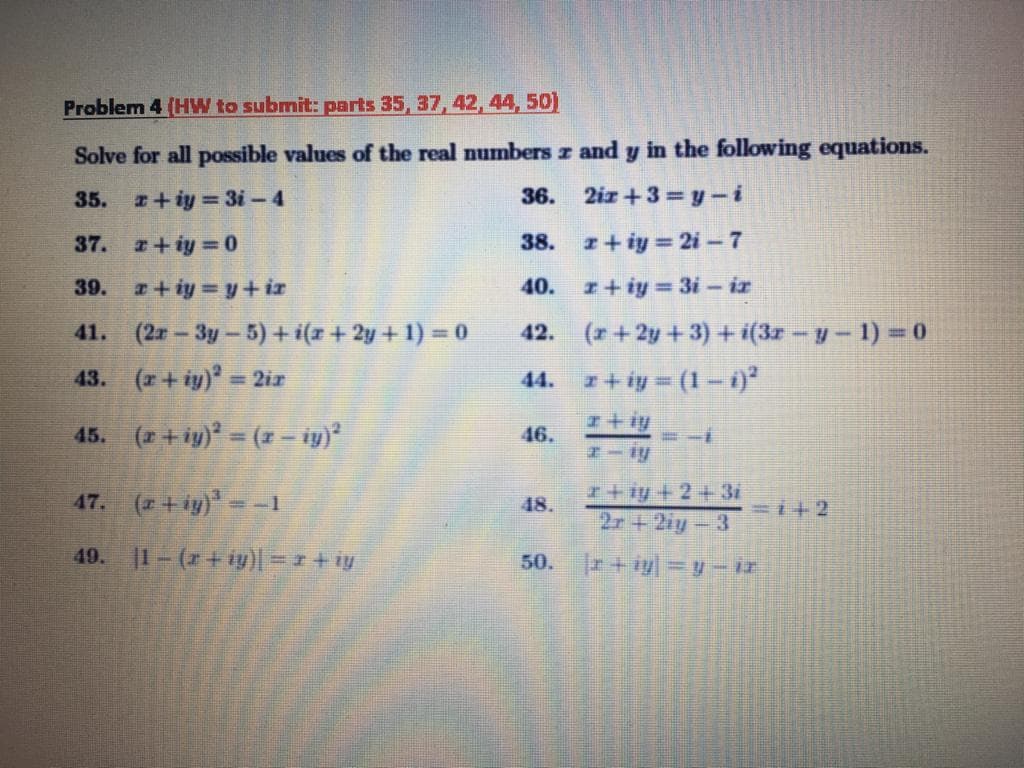 Problem 4 (HW to submit: parts 35, 37, 42, 44, 50)
Solve for all possible values of the real numbers z and y in the following equations.
35. +iy = 3i-4
36. 2iz +3= y-i
37. +iy 0
z+ iy = 2i - 7
38.
39. +iy y+iz
40. I+iy = 3i - iz
41. (2#-3y-5) + i(z + 2y + 1) = 0
43. (r+iy) = 2ir
42. (+2y+3)+ i(3z-y-1) =0
44. 1+ iy = (1-1
I+iy
45. (2 + iy) = (1- iy)
46.
47. (2+iy)--1
I+iy + 2 + 3i
2r+2iy-3
48.
=1+2
49. 1-(r+iy)| =1+iy
|r+iy =y-ir
50.
